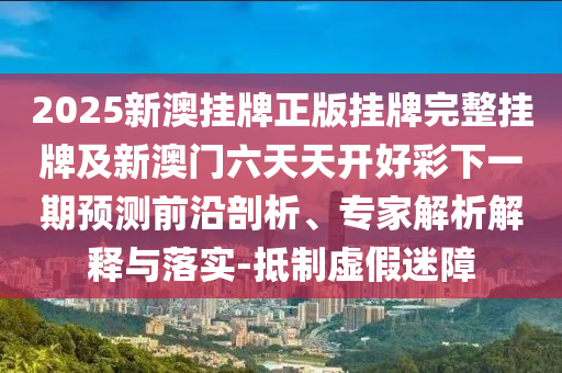 2025新澳掛牌正版掛牌完整掛牌及新澳門六天天開好彩下一期預測前沿剖析、專家解析解釋與落實-抵制虛假迷障