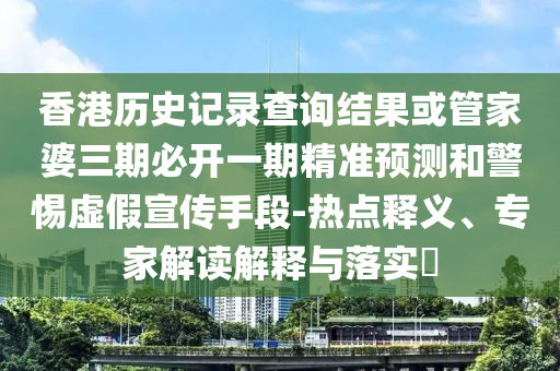 香港歷史記錄查詢結果或管家婆三期必開一期精準預測和警惕虛假宣傳手段-熱點釋義、專家解讀解釋與落實?