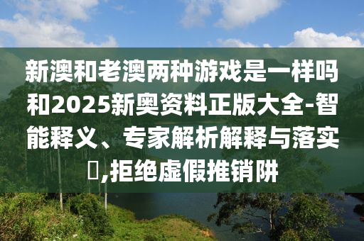 新澳和老澳兩種游戲是一樣嗎和2025新奧資料正版大全-智能釋義、專家解析解釋與落實?,拒絕虛假推銷阱
