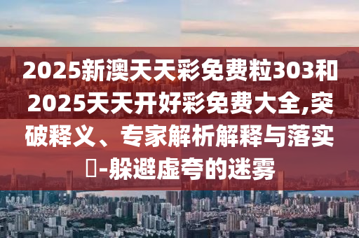 2025新澳天天彩免費(fèi)粒303和2025天天開(kāi)好彩免費(fèi)大全,突破釋義、專(zhuān)家解析解釋與落實(shí)?-躲避虛夸的迷霧