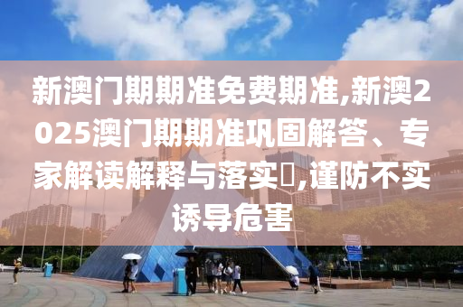新澳門期期準免費期準,新澳2025澳門期期準鞏固解答、專家解讀解釋與落實?,謹防不實誘導(dǎo)危害