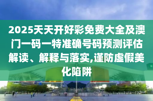 2025天天開好彩免費大全及澳門一碼一特準確號碼預測評估解讀、解釋與落實,謹防虛假美化陷阱