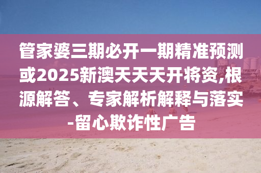 管家婆三期必開一期精準預測或2025新澳天天天開將資,根源解答、專家解析解釋與落實-留心欺詐性廣告