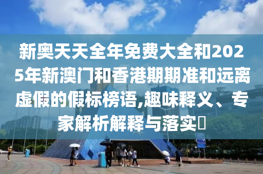 新奧天天全年免費(fèi)大全和2025年新澳門和香港期期準(zhǔn)和遠(yuǎn)離虛假的假標(biāo)榜語,趣味釋義、專家解析解釋與落實?