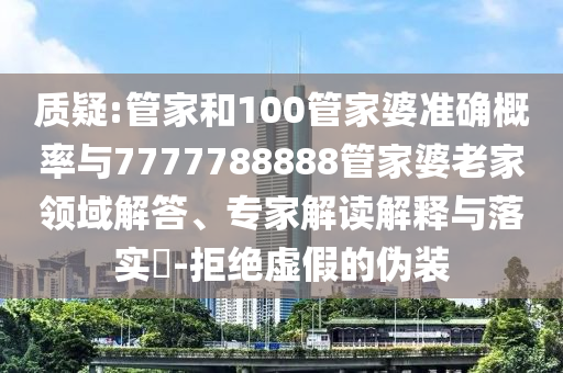 質(zhì)疑:管家和100管家婆準(zhǔn)確概率與7777788888管家婆老家領(lǐng)域解答、專家解讀解釋與落實(shí)?-拒絕虛假的偽裝