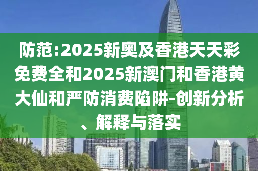 防范:2025新奧及香港天天彩免費全和2025新澳門和香港黃大仙和嚴防消費陷阱-創(chuàng)新分析、解釋與落實