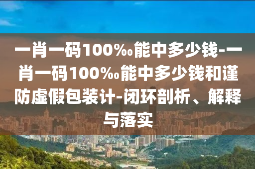 一肖一碼100‰能中多少錢-一肖一碼100‰能中多少錢和謹(jǐn)防虛假包裝計-閉環(huán)剖析、解釋與落實(shí)