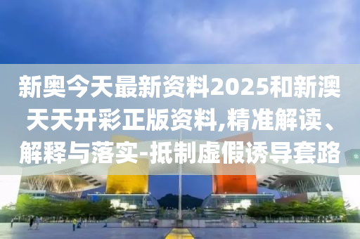 新奧今天最新資料2025和新澳天天開彩正版資料,精準解讀、解釋與落實-抵制虛假誘導套路