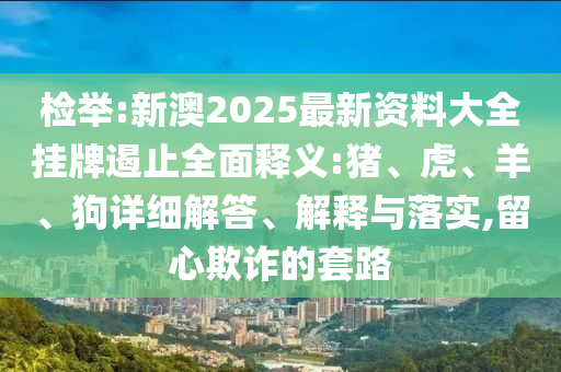 檢舉:新澳2025最新資料大全掛牌遏止全面釋義:豬、虎、羊、狗詳細解答、解釋與落實,留心欺詐的套路