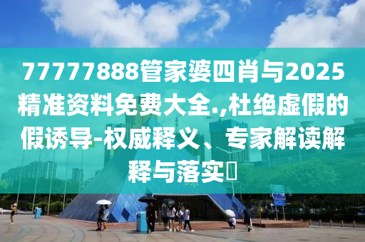 77777888管家婆四肖與2025精準資料免費大全.,杜絕虛假的假誘導-權(quán)威釋義、專家解讀解釋與落實?