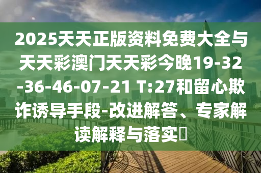 2025天天正版資料免費(fèi)大全與天天彩澳門天天彩今晚19-32-36-46-07-21 T:27和留心欺詐誘導(dǎo)手段-改進(jìn)解答、專家解讀解釋與落實(shí)?