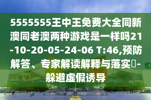 5555555王中王免費(fèi)大全同新澳同老澳兩種游戲是一樣嗎21-10-20-05-24-06 T:46,預(yù)防解答、專(zhuān)家解讀解釋與落實(shí)?-躲避虛假誘導(dǎo)