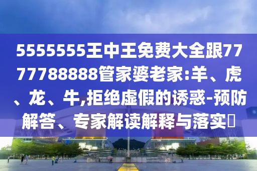 5555555王中王免費大全跟7777788888管家婆老家:羊、虎、龍、牛,拒絕虛假的誘惑-預防解答、專家解讀解釋與落實?