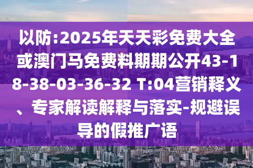 以防:2025年天天彩免費大全或澳門馬免費料期期公開43-18-38-03-36-32 T:04營銷釋義、專家解讀解釋與落實-規(guī)避誤導的假推廣語