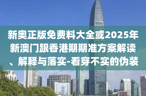 新奧正版免費料大全或2025年新澳門跟香港期期準方案解讀、解釋與落實-看穿不實的偽裝