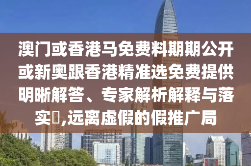 澳門(mén)或香港馬免費(fèi)料期期公開(kāi)或新奧跟香港精準(zhǔn)選免費(fèi)提供明晰解答、專(zhuān)家解析解釋與落實(shí)?,遠(yuǎn)離虛假的假推廣局