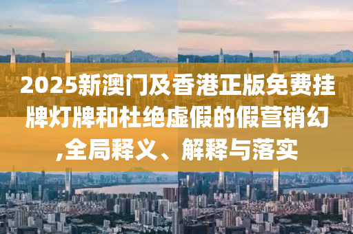 2025新澳門及香港正版免費(fèi)掛牌燈牌和杜絕虛假的假營(yíng)銷幻,全局釋義、解釋與落實(shí)