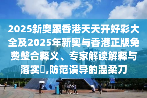 2025新奧跟香港天天開好彩大全及2025年新奧與香港正版免費整合釋義、專家解讀解釋與落實?,防范誤導的溫柔刀