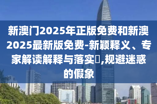新澳門2025年正版免費(fèi)和新澳2025最新版免費(fèi)-新穎釋義、專家解讀解釋與落實(shí)?,規(guī)避迷惑的假象