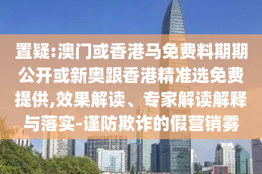 置疑:澳門(mén)或香港馬免費(fèi)料期期公開(kāi)或新奧跟香港精準(zhǔn)選免費(fèi)提供,效果解讀、專(zhuān)家解讀解釋與落實(shí)-謹(jǐn)防欺詐的假營(yíng)銷(xiāo)霧