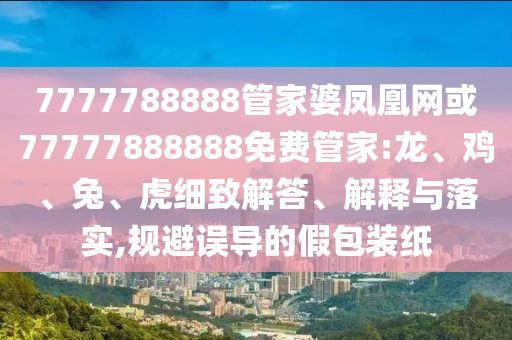 7777788888管家婆鳳凰網(wǎng)或77777888888免費管家:龍、雞、兔、虎細致解答、解釋與落實,規(guī)避誤導(dǎo)的假包裝紙