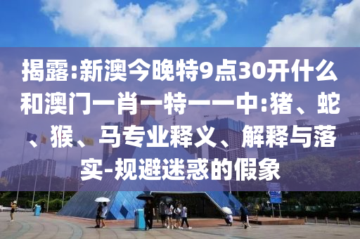 揭露:新澳今晚特9點(diǎn)30開(kāi)什么和澳門一肖一特一一中:豬、蛇、猴、馬專業(yè)釋義、解釋與落實(shí)-規(guī)避迷惑的假象