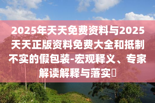2025年天天免費(fèi)資料與2025天天正版資料免費(fèi)大全和抵制不實(shí)的假包裝-宏觀釋義、專家解讀解釋與落實(shí)?