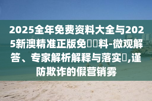 2025全年免費(fèi)資料大全與2025新澳精準(zhǔn)正版免費(fèi)資料-微觀解答、專家解析解釋與落實(shí)?,謹(jǐn)防欺詐的假營銷霧