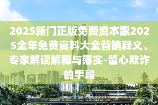 2025新門正版免費資本跟2025全年免費資料大全營銷釋義、專家解讀解釋與落實-留心欺詐的手段