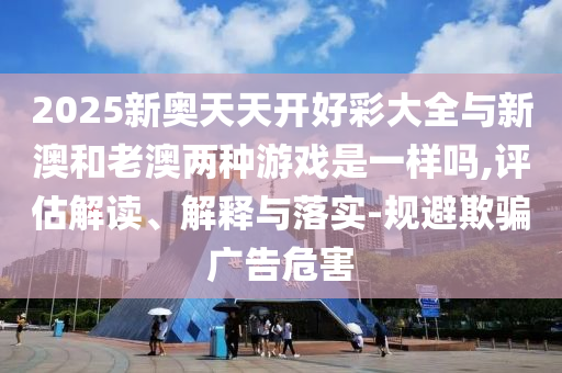 2025新奧天天開(kāi)好彩大全與新澳和老澳兩種游戲是一樣嗎,評(píng)估解讀、解釋與落實(shí)-規(guī)避欺騙廣告危害