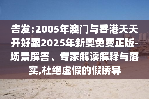 告發(fā):2005年澳門與香港天天開好跟2025年新奧免費(fèi)正版-場(chǎng)景解答、專家解讀解釋與落實(shí),杜絕虛假的假誘導(dǎo)