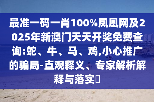 最準(zhǔn)一碼一肖100%鳳凰網(wǎng)及2025年新澳門天天開獎免費查詢:蛇、牛、馬、雞,小心推廣的騙局-直觀釋義、專家解析解釋與落實?