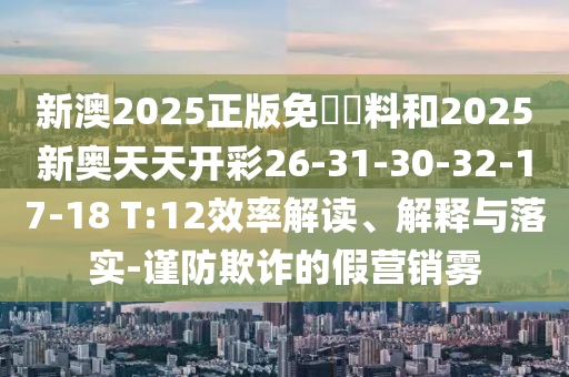 新澳2025正版免費資料和2025新奧天天開彩26-31-30-32-17-18 T:12效率解讀、解釋與落實-謹防欺詐的假營銷霧