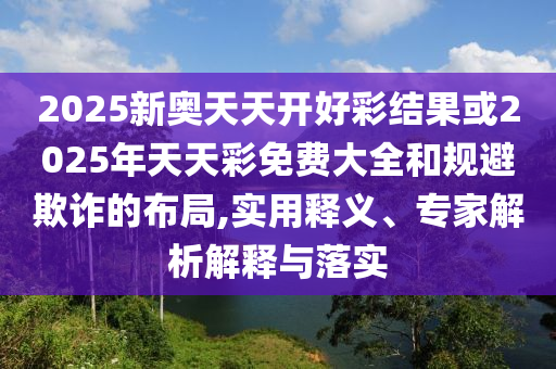 2025新奧天天開好彩結(jié)果或2025年天天彩免費(fèi)大全和規(guī)避欺詐的布局,實(shí)用釋義、專家解析解釋與落實(shí)
